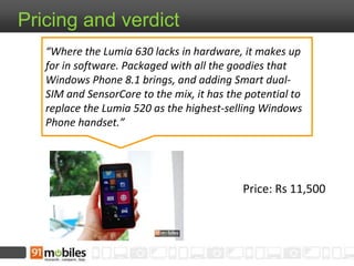 Price: Rs 11,500
Pricing and verdict
“Where the Lumia 630 lacks in hardware, it makes up
for in software. Packaged with all the goodies that
Windows Phone 8.1 brings, and adding Smart dual-
SIM and SensorCore to the mix, it has the potential to
replace the Lumia 520 as the highest-selling Windows
Phone handset.”
 