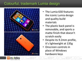 Colourful, trademark Lumia design
• The Lumia 630 features
the iconic Lumia design
and quality build
materials
• The plastic back panel is
removable, and sports a
matte finish that doesn’t
scratch easily
• Despite its 9.2mm profile,
it’s lightweight at 135g
• Onscreen controls in
place of Windows
hardware keys
 