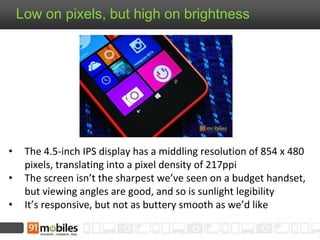 Low on pixels, but high on brightness
• The 4.5-inch IPS display has a middling resolution of 854 x 480
pixels, translating into a pixel density of 217ppi
• The screen isn’t the sharpest we’ve seen on a budget handset,
but viewing angles are good, and so is sunlight legibility
• It’s responsive, but not as buttery smooth as we’d like
 