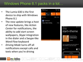 Windows Phone 8.1 packs in a lot…
• The Lumia 630 is the first
device to ship with Windows
Phone 8.1
• The new update brings a host
of new features, like Action
Center for notifications, the
ability to add start screen
wallpapers, Skype integration
in the dialer and a Swype-like
Word Flow keyboard
• Driving Mode turns off all
notifications except calls and
texts when you’re driving
 