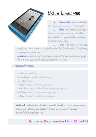 Nokia Lumia 900
                                                     •    อินเทอรเน็ต เร็วอยางเหนือชั้น,
                                                            นเทอร
                                              Bing, Internet Explorer 9, HTML5, Wi-Fi
                                                     •    ดีไซน หนาจอสัมผัสเปนกระจก
                                              AMOLED ClearBlack ขนาด 4.3" ตัวเครื่อง
                                              ผลิตจากโพลีคารบอเนตชิ้นเดียว พรอมเสา
                                              อากาศสมรรถนะเยี่ยม
                                                     •    กลอง กลองหลัก 8 ลานพิกเซล,
             เลนส Carl Zeiss, แฟลช LED คู, โฟกัสอัตโนมัติ, กลองดานหนา 1 ลานพิกเซล,
             การสนทนาแบบเห็นภาพ
        •    แบตเตอรี่ แบตเตอรี่สามารถใชงานไดนานตลอดวัน ระยะเวลาสนทนาสูงสุด
             ถึง 8 ชั่วโมง และเปดเครื่องรอรับสายไดนาน 400 ชั่วโมง

•           คุณสมบัตทโดดเดน
                    ิ ี่

        •    4.3 นิ้ว ขนาดหนาจอ
        •    8 ลานพิกเซล ขนาดเซ็นเซอรมาตรฐาน
        •    160 กรัม น้ําหนัก
        •    7 ชั่วโมง ระยะเวลาสนทนา(สูงสุด)3G
        •    300 ชั่วโมง ระยะเวลาเปดเครื่องรอสายนาน(สูงสุด) 3G
        •    60 ชั่วโมง ระยะเวลาเลนเพลงนาน(สูงสุด)
        •    8 ชั่วโมง ระยะเวลาเลนวีดีโอนาน(สูงสุด)


    •       ประโยชน หนาจอกวาง กลองมีความคมชัด น้ําหนักเบา สะดวกตอการพกพา
            ฟงเพลงได 60ชั่วโมง เลนวีดีโอได 8 ชั่วโมง สะดวกในการที่เราจะใช
            อินเตอรเน็ตในยามที่ตองการ


                         ชื่อ นางสาว ปวีณา จรรยาลักษณ ชัน ม. 5/2 เลขที่ 31
                                                         ้
 