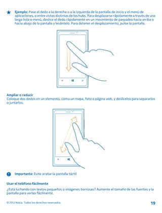Ejemplo: Pase el dedo a la derecha o a la izquierda de la pantalla de inicio y el menú de
aplicaciones, o entre vistas distintas de los hubs. Para desplazarse rápidamente a través de una
larga lista o menú, deslice el dedo rápidamente en un movimiento de parpadeo hacia arriba o
hacia abajo de la pantalla y levántelo. Para detener el desplazamiento, pulse la pantalla.
Ampliar o reducir
Coloque dos dedos en un elemento, como un mapa, foto o página web, y deslícelos para separarlos
o juntarlos.
Importante: Evite arañar la pantalla táctil.
Usar el teléfono fácilmente
¿Está luchando con textos pequeños o imágenes borrosas? Aumente el tamaño de las fuentes y la
pantalla para verlas fácilmente.
© 2012 Nokia. Todos los derechos reservados. 19
 