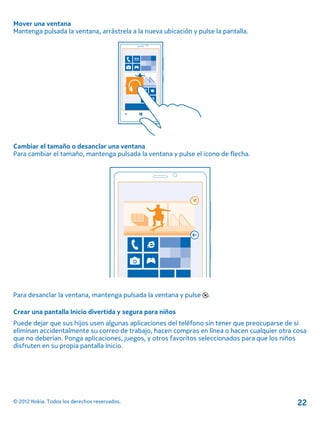 Mover una ventana
Mantenga pulsada la ventana, arrástrela a la nueva ubicación y pulse la pantalla.
Cambiar el tamaño o desanclar una ventana
Para cambiar el tamaño, mantenga pulsada la ventana y pulse el icono de flecha.
Para desanclar la ventana, mantenga pulsada la ventana y pulse .
Crear una pantalla Inicio divertida y segura para niños
Puede dejar que sus hijos usen algunas aplicaciones del teléfono sin tener que preocuparse de si
eliminan accidentalmente su correo de trabajo, hacen compras en línea o hacen cualquier otra cosa
que no deberían. Ponga aplicaciones, juegos, y otros favoritos seleccionados para que los niños
disfruten en su propia pantalla Inicio.
© 2012 Nokia. Todos los derechos reservados. 22
 