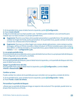 1. En la pantalla Inicio, pase el dedo hacia la izquierda y pulse Configuración.
2. Pulse rincón infantil.
3. Elija el contenido que sus hijos pueden usar. También puede establecer una contraseña para
impedir que sus hijos accedan a su propia pantalla Inicio.
Sugerencia: Muestre a sus hijos cómo pueden personalizar su pantalla Inicio. Por ejemplo, para
cambiar la imagen de fondo, pulse personalizar. En la pantalla Inicio, puede cambiar el tamaño
o mover las ventanas de la forma habitual.
Sugerencia: Para que sus niños hagan una compra desde aplicaciones, como comprar puntos
de juegos, defina un PIN de monedero. Debe introducir el PIN de monedero para cada compra.
Para definir un PIN de monedero, en la pantalla Inicio, pase el dedo hacia la izquierda y pulse
Cartera > > configuración y pin.
Ir a su propia pantalla Inicio
Presionela tecla de encendidodos veces ypase deldedo hacia arriba ensu propiapantalla debloqueo.
Si ha configurado una contraseña, escríbala.
Volver a la pantalla Inicio del niño
En su propia pantalla de bloqueo, pase el dedo hacia la izquierda y, en la pantalla de bloqueo del niño,
pase el dedo hacia arriba.
Apagar la pantalla Inicio del niño
En la pantalla Inicio, pase el dedo hacia la izquierda y pulse Configuración y cambie rincón
infantil a Desactivado .
Cambiar su tema
Puede cambiar los colores de la pantalla para que coincidan con sus gustos y estado de ánimo.
1. En la pantalla Inicio, pase el dedo hacia la izquierda y pulse Configuración > tema.
2. Pulse Fondo o Color de énfasis.
Personalizar la pantalla de bloqueo
¿Desea que su pantalla de bloqueo tenga un aspecto más exclusivo? Por ejemplo, puede tener su
propia foto favorita en el fondo.
© 2012 Nokia. Todos los derechos reservados. 23
 