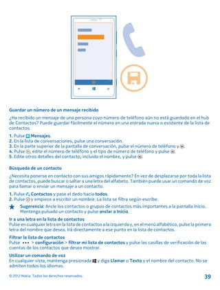 Guardar un número de un mensaje recibido
¿Ha recibido un mensaje de una persona cuyo número de teléfono aún no está guardado en el hub
de Contactos? Puede guardar fácilmente el número en una entrada nueva o existente de la lista de
contactos.
1. Pulse Mensajes.
2. En la lista de conversaciones, pulse una conversación.
3. En la parte superior de la pantalla de conversación, pulse el número de teléfono y .
4. Pulse , edite el número de teléfono y el tipo de número de teléfono y pulse .
5. Edite otros detalles del contacto, incluido el nombre, y pulse .
Búsqueda de un contacto
¿Necesita ponerse en contacto con sus amigos rápidamente? En vez de desplazarse por toda la lista
de contactos, puede buscar o saltar a una letra del alfabeto. También puede usar un comando de voz
para llamar o enviar un mensaje a un contacto.
1. Pulse Contactos y pase el dedo hacia todos.
2. Pulse y empiece a escribir un nombre. La lista se filtra según escribe.
Sugerencia: Ancle los contactos o grupos de contactos más importantes a la pantalla Inicio.
Mantenga pulsado un contacto y pulse anclar a Inicio.
Ir a una letra en la lista de contactos
Pulse en cualquier letra en la lista de contactos a la izquierda y, en el menú alfabético, pulse la primera
letra del nombre que desea. Irá directamente a ese punto en la lista de contactos.
Filtrar la lista de contactos
Pulse > configuración > filtrar mi lista de contactos y pulse las casillas de verificación de las
cuentas de los contactos que desea mostrar.
Utilizar un comando de voz
En cualquier vista, mantenga presionada y diga Llamar o Texto y el nombre del contacto. No se
admiten todos los idiomas.
© 2012 Nokia. Todos los derechos reservados. 39
 
