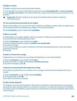 Configurar cuenta
Configure cuentas en los servicios de redes sociales.
1. En la pantalla Inicio, pase el dedo hacia la izquierda y pulse Configuración > correo y cuentas.
2. Pulse agregar una cuenta y el nombre del servicio, y siga las instrucciones que se muestran en la
pantalla.
Sugerencia: Al iniciar sesión en una cuenta, los contactos de la cuenta se importan
automáticamente.
Ver las actualizaciones de estado de sus amigos
Después de configurar sus servicios de redes sociales en el teléfono, puede realizar el seguimiento
de las actualizaciones de estado de sus amigos en el hub de Contactos.
Pulse Contactos y pase el dedo hacia novedades.
Publicar su estado
Si desea llegar a tus amigos, hágales saber lo que piensa. Publique una actualización de estado en
los servicios de las redes sociales que utiliza.
1. Pulse Contactos y pase el dedo hacia todos.
2. Pulse su propia tarjeta de contacto y publicar una actualización.
3. Escribe el mensaje.
4. En el cuadro Publicar en, pulse la casilla de verificación que aparecen junto a cada cuenta para
publicarlo y pulse .
5. Pulse .
Escribir en el muro de su amigo
Puede ponerse en contacto con sus amigos escribiendo en su muro de Facebook.
1. Pulse Contactos y pase el dedo hacia todos.
2. Pulse el perfil de un amigo de Facebook y escribir en el muro.
3. Escriba el mensaje y pulse .
Comentar una actualización de estado de un amigo
En Facebook, puede ponerse en contacto con sus amigos comentando las actualizaciones de su
estado.
1. Pulse Contactos y pase el dedo hacia novedades.
2. En la publicación, pulse .
3. Escriba el comentario y pulse .
Cambiar la foto del perfil
Al configurar una cuenta de Facebook o Microsoft en el teléfono, la foto del perfil de uno de estos
servicios de redes sociales también se convierte en la foto en su tarjeta de contacto en el teléfono.
Si cambia la foto en el teléfono, puede actualizar los perfiles de la cuenta de Facebook y Microsoft al
mismo tiempo.
© 2012 Nokia. Todos los derechos reservados. 42
 