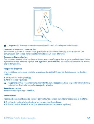Sugerencia: Si un correo contiene una dirección web, tóquela para ir al sitio web.
Leer un correo en una conversación
En el buzón, pulse en la conversación que incluye el correo electrónico y pulse el correo. Una
conversación con correo no leído está marcada con un color diferente.
Guardar archivos adjuntos
Con el correo abierto, pulse los datos adjuntos, como una foto y se descargarán en el teléfono. Vuelva
a pulsar los datos adjuntos y pulse > guardar en el teléfono. No todos los formatos de archivo
se pueden guardar.
Responder al correo
¿Ha recibido un correo que necesita una respuesta rápida? Responda directamente mediante el
teléfono.
1. En la pantalla Inicio, pulse .
2. Abra el correo y pulse .
Sugerencia: Para responder solo al remitente, pulse responder. Para responder al remitente y
a todos los destinatarios, pulse responder a todos.
Reenviar un correo
Abra el correo y pulse > reenviar.
Borrar correo
¿Está desbordado el buzón de correo? Borre algunos correos para liberar espacio en el teléfono.
1. En el buzón, pulse a la izquierda de los correos que desee borrar.
2. Pulse las casillas de verificación que aparecen junto a los correos y pulse
© 2012 Nokia. Todos los derechos reservados. 50
 