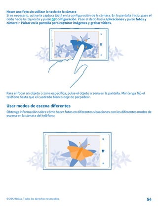 Hacer una foto sin utilizar la tecla de la cámara
Si es necesario, active la captura táctil en la configuración de la cámara. En la pantalla Inicio, pase el
dedo hacia la izquierda y pulse Configuración. Pase el dedo hacia aplicaciones y pulse fotos y
cámara > Pulsar en la pantalla para capturar imágenes y grabar vídeos.
Para enfocar un objeto o zona específica, pulse el objeto o zona en la pantalla. Mantenga fijo el
teléfono hasta que el cuadrado blanco deje de parpadear.
Usar modos de escena diferentes
Obtenga información sobre cómo hacer fotos en diferentes situaciones con los diferentes modos de
escena en la cámara del teléfono.
© 2012 Nokia. Todos los derechos reservados. 54
 