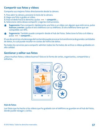 Compartir sus fotos y vídeos
Comparta sus mejores fotos directamente desde la cámara.
1. Para abrir la cámara, presione la tecla de la cámara.
2. Haga una foto o grabe un vídeo.
3. Pase el dedo hacia la derecha y pulse > compartir....
4. Seleccione cómo desea compartir y siga las instrucciones.
Sugerencia: Para compartir rápidamente una foto o un vídeo con alguien que está cerca, pulse
Acercar y enviar y pulse el otro teléfono con su teléfono. El otro teléfono tiene que ser
compatible con NFC.
Sugerencia: También puede compartir desde el hub de Fotos. Seleccione la foto o el vídeo y
pulse > compartir....
El uso de servicios o la descarga del contenido puede provocar la transferencia de grandes cantidades
de datos, lo cual puede resultar en costes de tráfico de datos.
No todos los servicios para compartir admiten todos los formatos de archivo o vídeos grabados en
alta calidad.
Gestionar y editar sus fotos
¿Hace muchas fotos y vídeos buenos? Esta es la forma de verlos, organizarlos, compartirlos y
editarlos.
Hub de fotos
Las fotos que ha hecho o los vídeos que ha grabado con el teléfono se guardan en el hub de Fotos,
donde puede navegar y verlos.
© 2012 Nokia. Todos los derechos reservados. 57
 