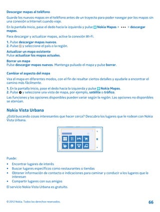 Descargar mapas al teléfono
Guarde los nuevos mapas en el teléfono antes de un trayecto para poder navegar por los mapas sin
una conexión a Internet cuando viaje.
En la pantalla Inicio, pase el dedo hacia la izquierda y pulse Nokia Mapas > > descargar
mapas.
Para descargar y actualizar mapas, active la conexión Wi-Fi.
1. Pulse descargar mapas nuevos.
2. Pulse y seleccione el país o la región.
Actualizar un mapa existente
Pulse actualizar los mapas actuales.
Borrar un mapa
Pulse descargar mapas nuevos. Mantenga pulsado el mapa y pulse borrar.
Cambiar el aspecto del mapa
Vea el mapa en diferentes modos, con el fin de resaltar ciertos detalles y ayudarle a encontrar el
camino más fácilmente.
1. En la pantalla Inicio, pase el dedo hacia la izquierda y pulse Nokia Mapas.
2. Pulse y seleccione una vista de mapa, por ejemplo, satélite o tráfico.
Las funciones y las opciones disponibles pueden variar según la región. Las opciones no disponibles
se atenúan.
Nokia Vista Urbana
¿Está buscando cosas interesantes que hacer cerca? Descubra los lugares que le rodean con Nokia
Vista Urbana.
Puede:
• Encontrar lugares de interés
• Buscar lugares específicos como restaurantes o tiendas
• Obtener información de contacto e indicaciones para caminar y conducir a los lugares que le
interesan
• Compartir lugares con sus amigos
El servicio Nokia Vista Urbana es gratuito.
© 2012 Nokia. Todos los derechos reservados. 66
 