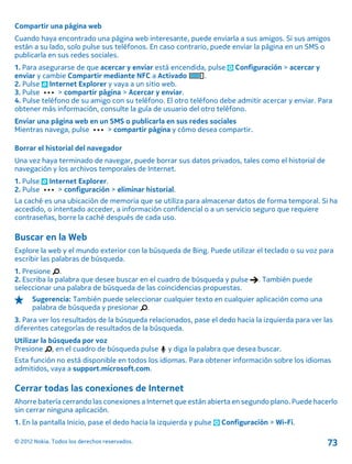 Compartir una página web
Cuando haya encontrado una página web interesante, puede enviarla a sus amigos. Si sus amigos
están a su lado, solo pulse sus teléfonos. En caso contrario, puede enviar la página en un SMS o
publicarla en sus redes sociales.
1. Para asegurarse de que acercar y enviar está encendida, pulse Configuración > acercar y
enviar y cambie Compartir mediante NFC a Activado .
2. Pulse Internet Explorer y vaya a un sitio web.
3. Pulse > compartir página > Acercar y enviar.
4. Pulse teléfono de su amigo con su teléfono. El otro teléfono debe admitir acercar y enviar. Para
obtener más información, consulte la guía de usuario del otro teléfono.
Enviar una página web en un SMS o publicarla en sus redes sociales
Mientras navega, pulse > compartir página y cómo desea compartir.
Borrar el historial del navegador
Una vez haya terminado de navegar, puede borrar sus datos privados, tales como el historial de
navegación y los archivos temporales de Internet.
1. Pulse Internet Explorer.
2. Pulse > configuración > eliminar historial.
La caché es una ubicación de memoria que se utiliza para almacenar datos de forma temporal. Si ha
accedido, o intentado acceder, a información confidencial o a un servicio seguro que requiere
contraseñas, borre la caché después de cada uso.
Buscar en la Web
Explore la web y el mundo exterior con la búsqueda de Bing. Puede utilizar el teclado o su voz para
escribir las palabras de búsqueda.
1. Presione .
2. Escriba la palabra que desee buscar en el cuadro de búsqueda y pulse . También puede
seleccionar una palabra de búsqueda de las coincidencias propuestas.
Sugerencia: También puede seleccionar cualquier texto en cualquier aplicación como una
palabra de búsqueda y presionar .
3. Para ver los resultados de la búsqueda relacionados, pase el dedo hacia la izquierda para ver las
diferentes categorías de resultados de la búsqueda.
Utilizar la búsqueda por voz
Presione , en el cuadro de búsqueda pulse y diga la palabra que desea buscar.
Esta función no está disponible en todos los idiomas. Para obtener información sobre los idiomas
admitidos, vaya a support.microsoft.com.
Cerrar todas las conexiones de Internet
Ahorre batería cerrando las conexiones a Internet que están abierta en segundo plano. Puede hacerlo
sin cerrar ninguna aplicación.
1. En la pantalla Inicio, pase el dedo hacia la izquierda y pulse Configuración > Wi-Fi.
© 2012 Nokia. Todos los derechos reservados. 73
 