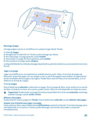 Descargar juegos
Consiga juegos nuevos en el teléfono en cualquier lugar desde Tienda.
1. Pulse Juegos.
2. Navegue por la selección en Tienda y pulse el juego que desea.
3. Para descargar un juego gratuito, pulse instalar.
4. Para probar un juego de forma gratuita, pulse probar.
5. Para comprar un juego, pulse comprar.
Ladisponibilidaddelosmétodosdepagodependedesupaís deresidencia ysuproveedordeservicios
de red.
Jugar a un juego
Jugar en el teléfono es una experiencia verdaderamente social. Xbox, el servicio de juegos de
Microsoft, le permite jugar con sus amigos y usar su perfil de jugador para realizar un seguimiento
de los resultados de los juegos y los logros. Puede hacer esto en línea, en la consola Xbox, y en el
teléfono en el hub de Juegos.
Pulse Juegos.
Pase el dedo hacia colección y seleccione un juego. Si es un juego de Xbox, inicie sesión en su cuenta
de Xbox. Si todavía no tiene una cuenta, puede crearla. Xbox no está disponible en todas las zonas.
Sugerencia:Puedeanclarsusjuegos favoritosalapantallaInicio.Enla vista colección,mantenga
pulsado el juego y pulse anclar a Inicio.
Obtener más juegos
Puede obtener nuevos juegos en Tienda. Pase el dedo hacia colección y pulse obtener más juegos.
Aceptar una invitación para jugar a un juego
Inicie sesión en Xbox, pase el dedo hacia notificaciones y pulse la invitación. Si no tiene el juego, pero
está disponible en su zona en Tienda, puede descargar una versión de prueba o comprarlo
inmediatamente.
© 2012 Nokia. Todos los derechos reservados. 81
 