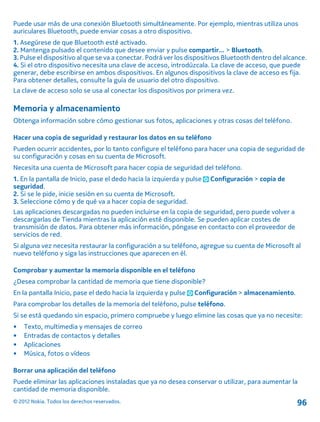 Puede usar más de una conexión Bluetooth simultáneamente. Por ejemplo, mientras utiliza unos
auriculares Bluetooth, puede enviar cosas a otro dispositivo.
1. Asegúrese de que Bluetooth esté activado.
2. Mantenga pulsado el contenido que desee enviar y pulse compartir... > Bluetooth.
3. Pulse el dispositivo al que se va a conectar. Podrá ver los dispositivos Bluetooth dentro del alcance.
4. Si el otro dispositivo necesita una clave de acceso, introdúzcala. La clave de acceso, que puede
generar, debe escribirse en ambos dispositivos. En algunos dispositivos la clave de acceso es fija.
Para obtener detalles, consulte la guía de usuario del otro dispositivo.
La clave de acceso solo se usa al conectar los dispositivos por primera vez.
Memoria y almacenamiento
Obtenga información sobre cómo gestionar sus fotos, aplicaciones y otras cosas del teléfono.
Hacer una copia de seguridad y restaurar los datos en su teléfono
Pueden ocurrir accidentes, por lo tanto configure el teléfono para hacer una copia de seguridad de
su configuración y cosas en su cuenta de Microsoft.
Necesita una cuenta de Microsoft para hacer copia de seguridad del teléfono.
1. En la pantalla de Inicio, pase el dedo hacia la izquierda y pulse Configuración > copia de
seguridad.
2. Si se le pide, inicie sesión en su cuenta de Microsoft.
3. Seleccione cómo y de qué va a hacer copia de seguridad.
Las aplicaciones descargadas no pueden incluirse en la copia de seguridad, pero puede volver a
descargarlas de Tienda mientras la aplicación esté disponible. Se pueden aplicar costes de
transmisión de datos. Para obtener más información, póngase en contacto con el proveedor de
servicios de red.
Si alguna vez necesita restaurar la configuración a su teléfono, agregue su cuenta de Microsoft al
nuevo teléfono y siga las instrucciones que aparecen en él.
Comprobar y aumentar la memoria disponible en el teléfono
¿Desea comprobar la cantidad de memoria que tiene disponible?
En la pantalla Inicio, pase el dedo hacia la izquierda y pulse Configuración > almacenamiento.
Para comprobar los detalles de la memoria del teléfono, pulse teléfono.
Si se está quedando sin espacio, primero compruebe y luego elimine las cosas que ya no necesite:
• Texto, multimedia y mensajes de correo
• Entradas de contactos y detalles
• Aplicaciones
• Música, fotos o vídeos
Borrar una aplicación del teléfono
Puede eliminar las aplicaciones instaladas que ya no desea conservar o utilizar, para aumentar la
cantidad de memoria disponible.
© 2012 Nokia. Todos los derechos reservados. 96
 