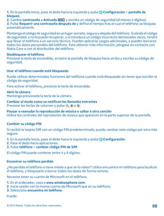 1. En la pantalla Inicio, pase el dedo hacia la izquierda y pulse Configuración > pantalla de
bloqueo.
2. Cambie contraseña a Activada y escriba un código de seguridad (al menos 4 dígitos).
3. Pulse Requerir una contraseña después de y defina el tiempo tras el cual el teléfono se bloquea
automáticamente.
Mantenga el código de seguridad en un lugar secreto, seguro y alejado del teléfono. Si olvida el código
de seguridad, y no lo puede recuperar, o si introduce un código incorrecto demasiadas veces, tendrá
que llevar el teléfono a un servicio técnico. Pueden aplicarse cargos adicionales, y pueden borrarse
todos los datos personales del teléfono. Para obtener más información, póngase en contacto con
Nokia Care o con el distribuidor del teléfono.
Desbloquear el teléfono
Presione la tecla de encendido, arrastre la pantalla de bloqueo hacia arriba y escriba su código de
seguridad.
Usar el teléfono cuando está bloqueado
Puede utilizar determinadas funciones del teléfono cuando está bloqueado sin tener que escribir el
código de seguridad.
Para activar el teléfono, presione la tecla de encendido.
Abrir la cámara
Mantenga presionada la tecla de la cámara.
Cambiar el modo como se notifican las llamadas entrantes
Presione las teclas de volumen y pulse , o .
Pausar o reanudar la reproducción de música o saltar a otra canción
Utilice los controles del reproductor de música que aparecen en la parte superior de la pantalla.
Cambiar su código PIN
Si recibió la tarjeta SIM con un código PIN predeterminado, puede cambiar este código por otro más
seguro.
1. En la pantalla Inicio, pase el dedo hacia la izquierda y pulse Configuración.
2. Pase el dedo hacia aplicaciones.
3. Pulse teléfono > cambiar código PIN de SIM.
El código PIN puede contener entre 4 y 8 dígitos.
Encontrar su teléfono perdido
¿Ha perdido el teléfono o tiene miedo a que se lo roben? Utilice encuentra mi teléfono para localizar
el teléfono, y bloquearlo o borrar todos los datos de forma remota.
Necesita tener su cuenta de Microsoft en el teléfono.
1. En el ordenador, vaya a www.windowsphone.com.
2. Inicie sesión con la misma cuenta de Microsoft que en su teléfono.
3. Seleccione encuentra mi teléfono.
Puede:
© 2012 Nokia. Todos los derechos reservados. 98
 