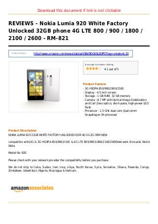 Download this document if link is not clickable
REVIEWS - Nokia Lumia 920 White Factory
Unlocked 32GB phone 4G LTE 800 / 900 / 1800 /
2100 / 2600 - RM-821
Product Details :
http://www.amazon.com/exec/obidos/ASIN/B00A9LB0PO?tag=sriodonk-20
Average Customer Rating
4.1 out of 5
Product Feature
3G HSDPA 850/900/1900/2100q
Display - 4.5 inch screenq
Storage - 1 GB RAM, 32 GB memoryq
Camera - 8.7 MP with Optical Image Stabilizationq
and Carl Zeiss optics; short-pulse, high-power LED
flash
Processor - 1.5 GHz dual core Qualcommq
Snapdragon S4 processor
Product Description
NOKIA LUMIA 920 32GB WHITE FACTORY UNLOCKED GSM 4G 3G 2G OEM NEW
compatible with(2G & 3G HSDPA 850/900/2100 & 4G LTE 800/900/1800/2100/2600)Network Simcards World
Wide.
Model No :920
Please check with your network provider the compatibility before you purchase.
We do not ship to Cuba, Sudan, Iran, Iraq, Libya, North Korea, Syria, Somalina, Ghana, Rwanda, Congo,
Zimbabwe, Usbekistan, Nigeria, Nicaragua & Vietnam.
 