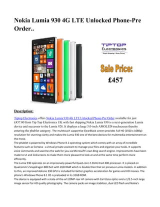 Nokia Lumia 930 4G LTE Unlocked Phone-Pre
Order..
Description:
Tiptop Electronics offers Nokia Lumia 930 4G LTE Unlocked Phone-Pre Order available for just
£457.00 from Tip Top Electronics UK with fast shipping.Nokia Lumia 930 is a next-generation Lumia
device and successor to the Lumia 928. It displays a large 5.0-inch AMOLED touchscreen thereby
entering the phablet category. The multitouch supportive ClearBlack screen provides Full HD (1920 x 1080p)
resolution for stunning clarity and makes the Lumia 930 one of the best devices for multimedia entertainment on
the move.
The phablet is powered by Windows Phone 8.1 operating system which comes with an array of incredible
features such as Cortana - a virtual private assistant to manage your files and organize your tasks. It supports
voice commands and searches the web for you via Microsoft's own Bing search engine. Improvements have been
made to UI and lockscreens to make them more pleasant to look at and at the same time perform more
efficiently.
The Lumia 930 operates on an impressively powerful Quad-core 2.2GHz Krait 400 processor. It is placed on
Qualcomm's Snapdragon 800 SoC with 2GB RAM which is double than that on previous Lumia models. In addition
to this, an improved Adreno 330 GPU is included for better graphics acceleration for games and HD movies. The
phone's Windows Phone 8.1 OS is preloaded in its 32GB ROM.
The device is equipped with a state-of-the-art 20MP rear AF camera with Carl Zeiss optics and a 1/2.5-inch large
image sensor for HD quality photography. The camera packs an image stabilizer, dual LED flash and Nokia's
£457
 
