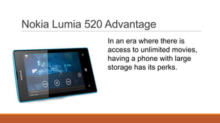 Nokia Lumia 520 Advantage
In an era where there is
access to unlimited movies,
having a phone with large
storage has its perks.

 
