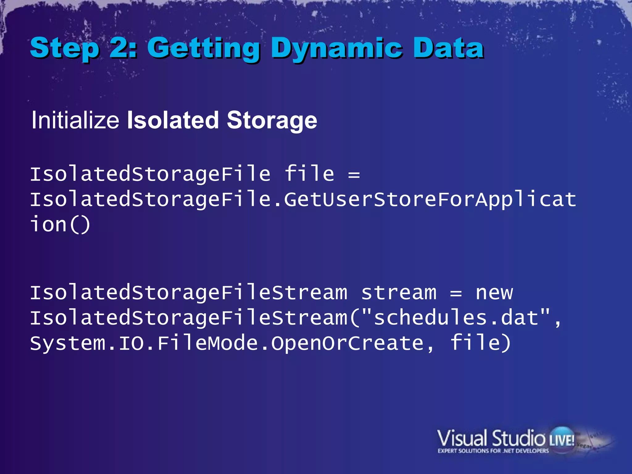Step 2: Getting Dynamic Data

Initialize Isolated Storage

IsolatedStorageFile file =
IsolatedStorageFile.GetUserStoreForApplicat
ion()


IsolatedStorageFileStream stream = new
IsolatedStorageFileStream("schedules.dat",
System.IO.FileMode.OpenOrCreate, file)
 