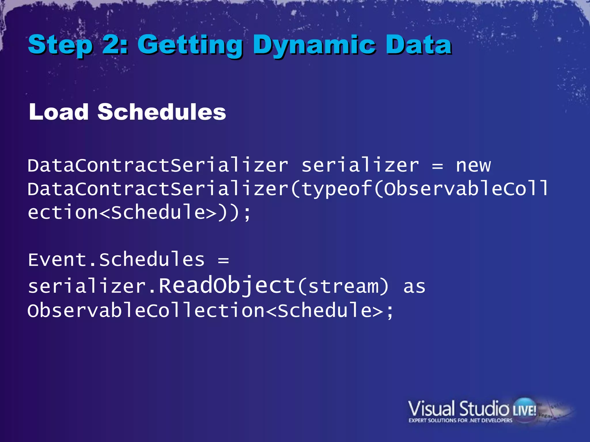 Step 2: Getting Dynamic Data

Load Schedules

DataContractSerializer serializer = new
DataContractSerializer(typeof(ObservableColl
ection<Schedule>));

Event.Schedules =
serializer.ReadObject(stream) as
ObservableCollection<Schedule>;
 