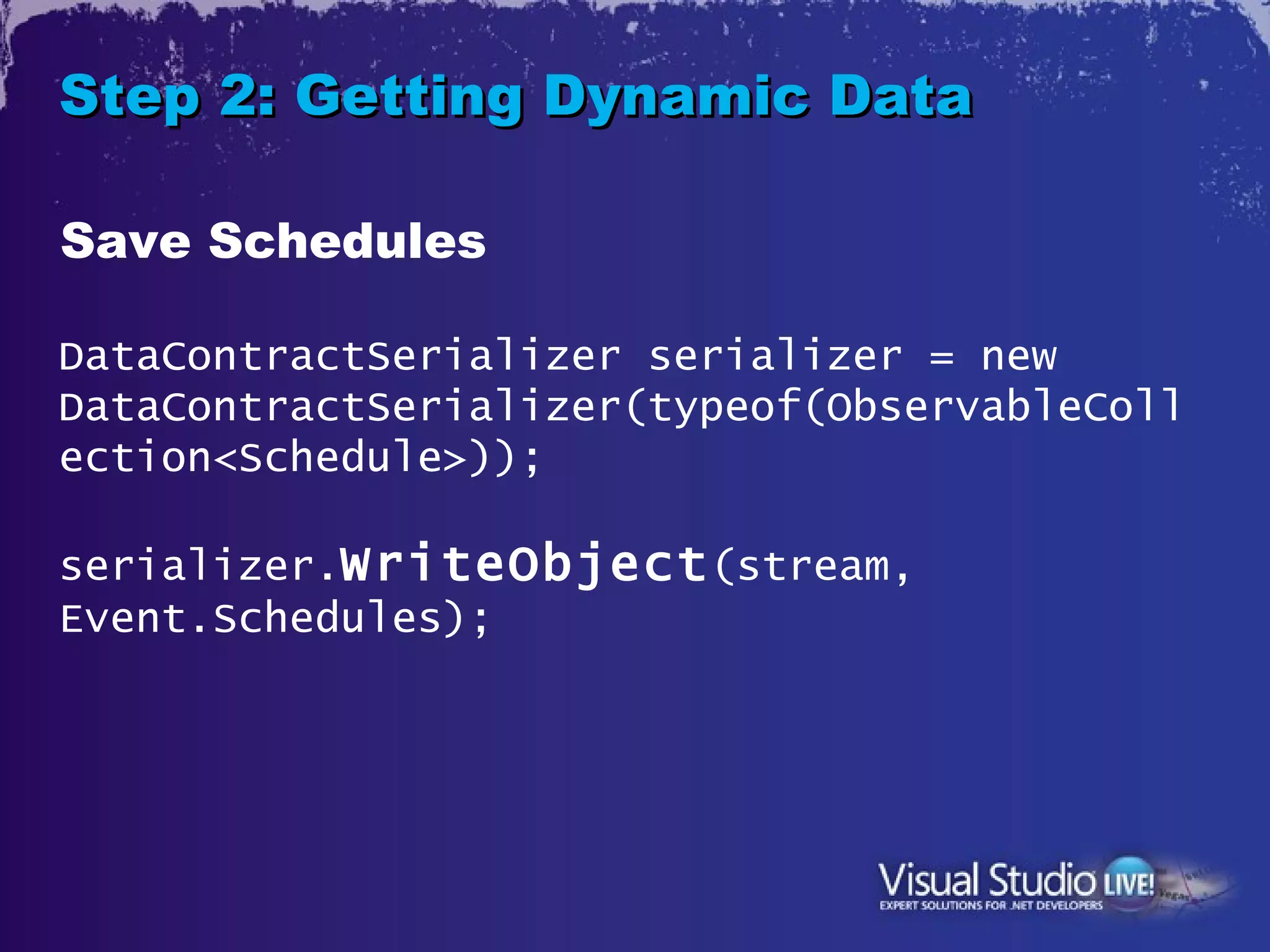 Step 2: Getting Dynamic Data

Save Schedules

DataContractSerializer serializer = new
DataContractSerializer(typeof(ObservableColl
ection<Schedule>));

serializer.WriteObject (stream,
Event.Schedules);
 