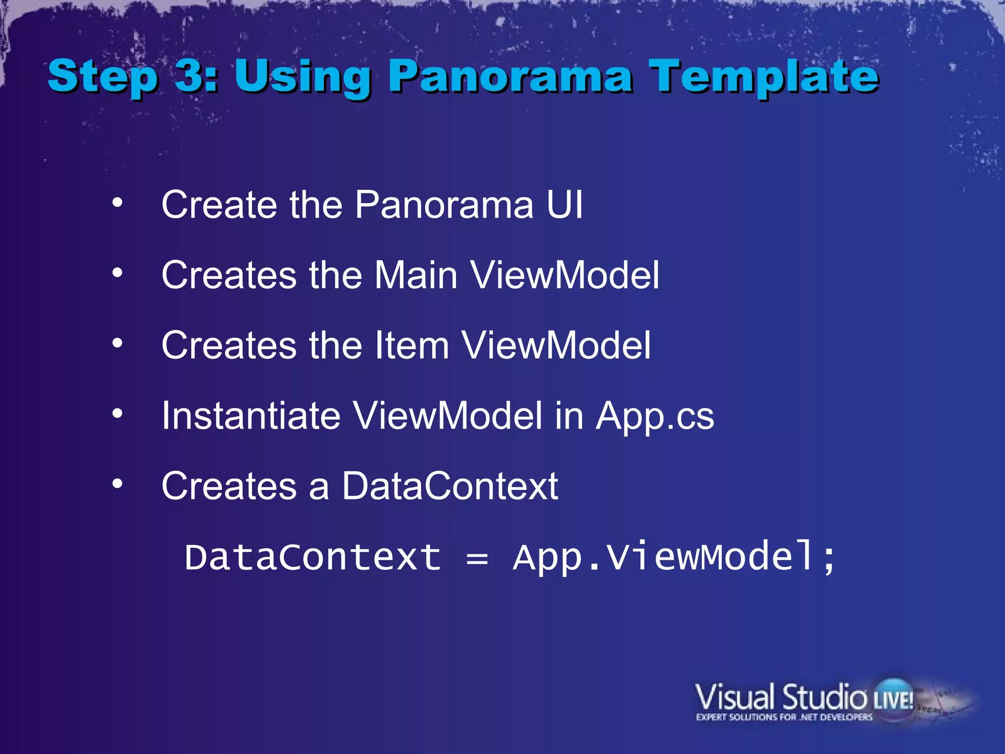 Step 3: Using Panorama Template

  • Create the Panorama UI
  • Creates the Main ViewModel
  • Creates the Item ViewModel
  • Instantiate ViewModel in App.cs
  • Creates a DataContext
      DataContext = App.ViewModel;
 