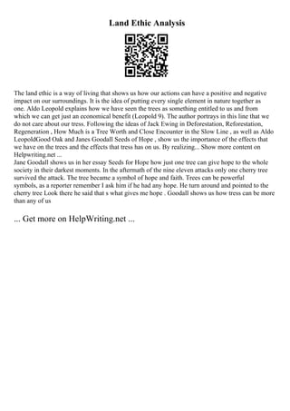 Land Ethic Analysis
The land ethic is a way of living that shows us how our actions can have a positive and negative
impact on our surroundings. It is the idea of putting every single element in nature together as
one. Aldo Leopold explains how we have seen the trees as something entitled to us and from
which we can get just an economical benefit (Leopold 9). The author portrays in this line that we
do not care about our tress. Following the ideas of Jack Ewing in Deforestation, Reforestation,
Regeneration , How Much is a Tree Worth and Close Encounter in the Slow Line , as well as Aldo
LeopoldGood Oak and Janes Goodall Seeds of Hope , show us the importance of the effects that
we have on the trees and the effects that tress has on us. By realizing... Show more content on
Helpwriting.net ...
Jane Goodall shows us in her essay Seeds for Hope how just one tree can give hope to the whole
society in their darkest moments. In the aftermath of the nine eleven attacks only one cherry tree
survived the attack. The tree became a symbol of hope and faith. Trees can be powerful
symbols, as a reporter remember I ask him if he had any hope. He turn around and pointed to the
cherry tree Look there he said that s what gives me hope . Goodall shows us how tress can be more
than any of us
... Get more on HelpWriting.net ...
 