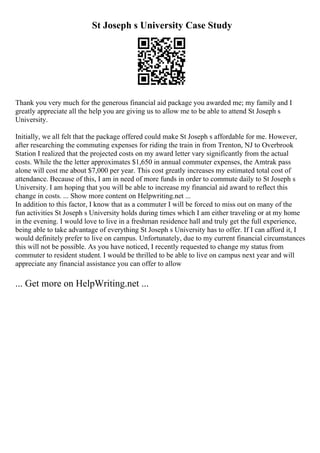 St Joseph s University Case Study
Thank you very much for the generous financial aid package you awarded me; my family and I
greatly appreciate all the help you are giving us to allow me to be able to attend St Joseph s
University.
Initially, we all felt that the package offered could make St Joseph s affordable for me. However,
after researching the commuting expenses for riding the train in from Trenton, NJ to Overbrook
Station I realized that the projected costs on my award letter vary significantly from the actual
costs. While the the letter approximates $1,650 in annual commuter expenses, the Amtrak pass
alone will cost me about $7,000 per year. This cost greatly increases my estimated total cost of
attendance. Because of this, I am in need of more funds in order to commute daily to St Joseph s
University. I am hoping that you will be able to increase my financial aid award to reflect this
change in costs. ... Show more content on Helpwriting.net ...
In addition to this factor, I know that as a commuter I will be forced to miss out on many of the
fun activities St Joseph s University holds during times which I am either traveling or at my home
in the evening. I would love to live in a freshman residence hall and truly get the full experience,
being able to take advantage of everything St Joseph s University has to offer. If I can afford it, I
would definitely prefer to live on campus. Unfortunately, due to my current financial circumstances
this will not be possible. As you have noticed, I recently requested to change my status from
commuter to resident student. I would be thrilled to be able to live on campus next year and will
appreciate any financial assistance you can offer to allow
... Get more on HelpWriting.net ...
 