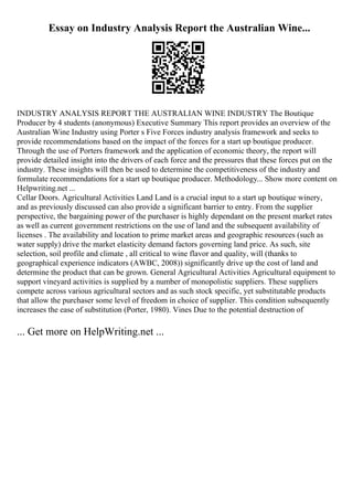 Essay on Industry Analysis Report the Australian Wine...
INDUSTRY ANALYSIS REPORT THE AUSTRALIAN WINE INDUSTRY The Boutique
Producer by 4 students (anonymous) Executive Summary This report provides an overview of the
Australian Wine Industry using Porter s Five Forces industry analysis framework and seeks to
provide recommendations based on the impact of the forces for a start up boutique producer.
Through the use of Porters framework and the application of economic theory, the report will
provide detailed insight into the drivers of each force and the pressures that these forces put on the
industry. These insights will then be used to determine the competitiveness of the industry and
formulate recommendations for a start up boutique producer. Methodology... Show more content on
Helpwriting.net ...
Cellar Doors. Agricultural Activities Land Land is a crucial input to a start up boutique winery,
and as previously discussed can also provide a significant barrier to entry. From the supplier
perspective, the bargaining power of the purchaser is highly dependant on the present market rates
as well as current government restrictions on the use of land and the subsequent availability of
licenses . The availability and location to prime market areas and geographic resources (such as
water supply) drive the market elasticity demand factors governing land price. As such, site
selection, soil profile and climate , all critical to wine flavor and quality, will (thanks to
geographical experience indicators (AWBC, 2008)) significantly drive up the cost of land and
determine the product that can be grown. General Agricultural Activities Agricultural equipment to
support vineyard activities is supplied by a number of monopolistic suppliers. These suppliers
compete across various agricultural sectors and as such stock specific, yet substitutable products
that allow the purchaser some level of freedom in choice of supplier. This condition subsequently
increases the ease of substitution (Porter, 1980). Vines Due to the potential destruction of
... Get more on HelpWriting.net ...
 