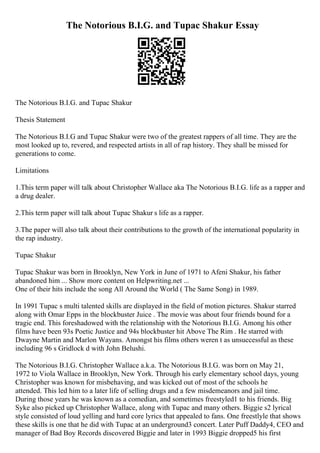 The Notorious B.I.G. and Tupac Shakur Essay
The Notorious B.I.G. and Tupac Shakur
Thesis Statement
The Notorious B.I.G and Tupac Shakur were two of the greatest rappers of all time. They are the
most looked up to, revered, and respected artists in all of rap history. They shall be missed for
generations to come.
Limitations
1.This term paper will talk about Christopher Wallace aka The Notorious B.I.G. life as a rapper and
a drug dealer.
2.This term paper will talk about Tupac Shakur s life as a rapper.
3.The paper will also talk about their contributions to the growth of the international popularity in
the rap industry.
Tupac Shakur
Tupac Shakur was born in Brooklyn, New York in June of 1971 to Afeni Shakur, his father
abandoned him ... Show more content on Helpwriting.net ...
One of their hits include the song All Around the World ( The Same Song) in 1989.
In 1991 Tupac s multi talented skills are displayed in the field of motion pictures. Shakur starred
along with Omar Epps in the blockbuster Juice . The movie was about four friends bound for a
tragic end. This foreshadowed with the relationship with the Notorious B.I.G. Among his other
films have been 93s Poetic Justice and 94s blockbuster hit Above The Rim . He starred with
Dwayne Martin and Marlon Wayans. Amongst his films others weren t as unsuccessful as these
including 96 s Gridlock d with John Belushi.
The Notorious B.I.G. Christopher Wallace a.k.a. The Notorious B.I.G. was born on May 21,
1972 to Viola Wallace in Brooklyn, New York. Through his early elementary school days, young
Christopher was known for misbehaving, and was kicked out of most of the schools he
attended. This led him to a later life of selling drugs and a few misdemeanors and jail time.
During those years he was known as a comedian, and sometimes freestyled1 to his friends. Big
Syke also picked up Christopher Wallace, along with Tupac and many others. Biggie s2 lyrical
style consisted of loud yelling and hard core lyrics that appealed to fans. One freestlyle that shows
these skills is one that he did with Tupac at an underground3 concert. Later Puff Daddy4, CEO and
manager of Bad Boy Records discovered Biggie and later in 1993 Biggie dropped5 his first
 