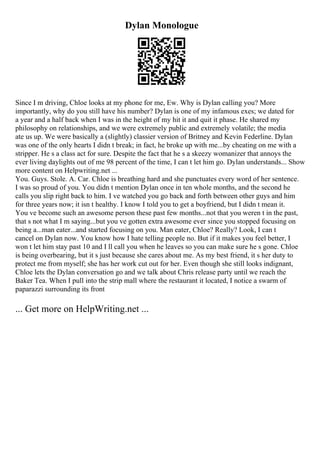 Dylan Monologue
Since I m driving, Chloe looks at my phone for me, Ew. Why is Dylan calling you? More
importantly, why do you still have his number? Dylan is one of my infamous exes; we dated for
a year and a half back when I was in the height of my hit it and quit it phase. He shared my
philosophy on relationships, and we were extremely public and extremely volatile; the media
ate us up. We were basically a (slightly) classier version of Britney and Kevin Federline. Dylan
was one of the only hearts I didn t break; in fact, he broke up with me...by cheating on me with a
stripper. He s a class act for sure. Despite the fact that he s a skeezy womanizer that annoys the
ever living daylights out of me 98 percent of the time, I can t let him go. Dylan understands... Show
more content on Helpwriting.net ...
You. Guys. Stole. A. Car. Chloe is breathing hard and she punctuates every word of her sentence.
I was so proud of you. You didn t mention Dylan once in ten whole months, and the second he
calls you slip right back to him. I ve watched you go back and forth between other guys and him
for three years now; it isn t healthy. I know I told you to get a boyfriend, but I didn t mean it.
You ve become such an awesome person these past few months...not that you weren t in the past,
that s not what I m saying...but you ve gotten extra awesome ever since you stopped focusing on
being a...man eater...and started focusing on you. Man eater, Chloe? Really? Look, I can t
cancel on Dylan now. You know how I hate telling people no. But if it makes you feel better, I
won t let him stay past 10 and I ll call you when he leaves so you can make sure he s gone. Chloe
is being overbearing, but it s just because she cares about me. As my best friend, it s her duty to
protect me from myself; she has her work cut out for her. Even though she still looks indignant,
Chloe lets the Dylan conversation go and we talk about Chris release party until we reach the
Baker Tea. When I pull into the strip mall where the restaurant it located, I notice a swarm of
paparazzi surrounding its front
... Get more on HelpWriting.net ...
 