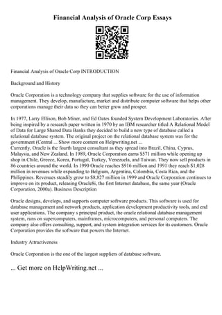 Financial Analysis of Oracle Corp Essays
Financial Analysis of Oracle Corp INTRODUCTION
Background and History
Oracle Corporation is a technology company that supplies software for the use of information
management. They develop, manufacture, market and distribute computer software that helps other
corporations manage their data so they can better grow and prosper.
In 1977, Larry Ellison, Bob Miner, and Ed Oates founded System Development Laboratories. After
being inspired by a research paper written in 1970 by an IBM researcher titled A Relational Model
of Data for Large Shared Data Banks they decided to build a new type of database called a
relational database system. The original project on the relational database system was for the
government (Central ... Show more content on Helpwriting.net ...
Currently, Oracle is the fourth largest consultant as they spread into Brazil, China, Cyprus,
Malaysia, and New Zealand. In 1989, Oracle Corporation earns $571 million while opening up
shop in Chile, Greece, Korea, Portugal, Turkey, Venezuela, and Taiwan. They now sell products in
86 countries around the world. In 1990 Oracle reaches $916 million and 1991 they reach $1,028
million in revenues while expanding to Belgium, Argentina, Colombia, Costa Rica, and the
Philippines. Revenues steadily grow to $8,827 million in 1999 and Oracle Corporation continues to
improve on its product, releasing Oracle8i, the first Internet database, the same year (Oracle
Corporation, 2000a). Business Description
Oracle designs, develops, and supports computer software products. This software is used for
database management and network products, application development productivity tools, and end
user applications. The company s principal product, the oracle relational database management
system, runs on supercomputers, mainframes, microcomputers, and personal computers. The
company also offers consulting, support, and system integration services for its customers. Oracle
Corporation provides the software that powers the Internet.
Industry Attractiveness
Oracle Corporation is the one of the largest suppliers of database software.
... Get more on HelpWriting.net ...
 