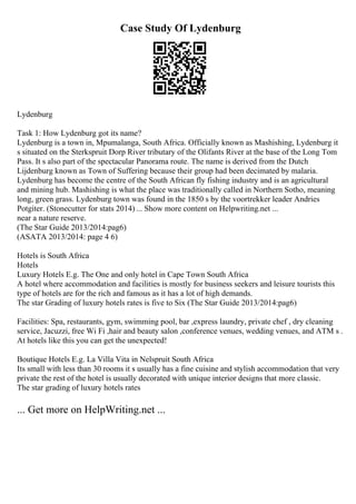 Case Study Of Lydenburg
Lydenburg
Task 1: How Lydenburg got its name?
Lydenburg is a town in, Mpumalanga, South Africa. Officially known as Mashishing, Lydenburg it
s situated on the Sterkspruit Dorp River tributary of the Olifants River at the base of the Long Tom
Pass. It s also part of the spectacular Panorama route. The name is derived from the Dutch
Lijdenburg known as Town of Suffering because their group had been decimated by malaria.
Lydenburg has become the centre of the South African fly fishing industry and is an agricultural
and mining hub. Mashishing is what the place was traditionally called in Northern Sotho, meaning
long, green grass. Lydenburg town was found in the 1850 s by the voortrekker leader Andries
Potgiter. (Stonecutter for stats 2014) ... Show more content on Helpwriting.net ...
near a nature reserve.
(The Star Guide 2013/2014:pag6)
(ASATA 2013/2014: page 4 6)
Hotels is South Africa
Hotels
Luxury Hotels E.g. The One and only hotel in Cape Town South Africa
A hotel where accommodation and facilities is mostly for business seekers and leisure tourists this
type of hotels are for the rich and famous as it has a lot of high demands.
The star Grading of luxury hotels rates is five to Six (The Star Guide 2013/2014:pag6)
Facilities: Spa, restaurants, gym, swimming pool, bar ,express laundry, private chef , dry cleaning
service, Jacuzzi, free Wi Fi ,hair and beauty salon ,conference venues, wedding venues, and ATM s .
At hotels like this you can get the unexpected!
Boutique Hotels E.g. La Villa Vita in Nelspruit South Africa
Its small with less than 30 rooms it s usually has a fine cuisine and stylish accommodation that very
private the rest of the hotel is usually decorated with unique interior designs that more classic.
The star grading of luxury hotels rates
... Get more on HelpWriting.net ...
 