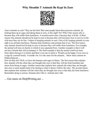 Why Shouldn T Animals Be Kept In Zoos
Aren t animals so cute? They are the best! But some people harm these precious animals, by
locking them up in cages and taking them to zoos. Is this right? No! Why? One reason why is
because they will suffer from loneliness. A second reason why is because they will die. A third
reason why animals should not be kept in zoos is because they will not know how to survive in the
wild once they are let free. I object to keeping animals in zoos. First of all, keeping animals in zoos
adds to an animals loneliness. Humans hate loneliness and animals hate it too. The first reason
why animals should not be kept in zoos is because they will suffer from loneliness. For example,
the animal will miss its family in which it was separated from. Another example is that it will
not have friends that will accompany it. The final example is that the animal could not learn
from others because it is lonely and there is no one to teach it. Would you be happy if you were in
a cage by yourself lonely. I wouldn t be. It is the same for the animals.... Show more content on
Helpwriting.net ...
How do they die? Well, we have the humans and cages to blame. The first reason that explains
how animals will die when they are brought into zoos is that they will die from boredom and
stress from being in cages. Another reason that explains how animals die when they are brought
into zoos is some people harm it by beating it when it doesn t follow the rules. The second reason
that explains how animals will die when they are brought into zoos is that they die from loneliness.
Remember dying is serious. Humans don t like it. Animals don t like
... Get more on HelpWriting.net ...
 