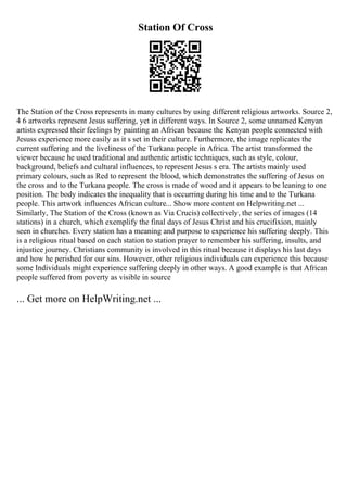 Station Of Cross
The Station of the Cross represents in many cultures by using different religious artworks. Source 2,
4 6 artworks represent Jesus suffering, yet in different ways. In Source 2, some unnamed Kenyan
artists expressed their feelings by painting an African because the Kenyan people connected with
Jesuss experience more easily as it s set in their culture. Furthermore, the image replicates the
current suffering and the liveliness of the Turkana people in Africa. The artist transformed the
viewer because he used traditional and authentic artistic techniques, such as style, colour,
background, beliefs and cultural influences, to represent Jesus s era. The artists mainly used
primary colours, such as Red to represent the blood, which demonstrates the suffering of Jesus on
the cross and to the Turkana people. The cross is made of wood and it appears to be leaning to one
position. The body indicates the inequality that is occurring during his time and to the Turkana
people. This artwork influences African culture... Show more content on Helpwriting.net ...
Similarly, The Station of the Cross (known as Via Crucis) collectively, the series of images (14
stations) in a church, which exemplify the final days of Jesus Christ and his crucifixion, mainly
seen in churches. Every station has a meaning and purpose to experience his suffering deeply. This
is a religious ritual based on each station to station prayer to remember his suffering, insults, and
injustice journey. Christians community is involved in this ritual because it displays his last days
and how he perished for our sins. However, other religious individuals can experience this because
some Individuals might experience suffering deeply in other ways. A good example is that African
people suffered from poverty as visible in source
... Get more on HelpWriting.net ...
 