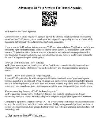 Advantages Of Voip Services For Travel Agencies
VoIP Services for Travel Agencies
Communication is key to help travel agencies deliver the ultimate travel experience. Through the
use of a robust VoIP phone system, travel agencies can provide top quality service to clients, while
measuring staff productivity and promoting marketing campaigns.
If you re new to VoIP and are looking compare VoIP providers and plans, VoipReview can help you
choose the right service that meets the needs of your travel agency! As the leader in VoIP search
business, VoipReview offers the most relevant information and tools such as comparison tables,
how to articles, features breakdown, user submitted reviews, and more, to guide you in finding the
the best VoIP system for your travel agency.
How Can VoIP Benefit the Travel Industry?
VoIP phone systems provide travel agents with a flexible and convenient tool to communicate
effortlessly with clients, while improving staff productivity and filtering marketing campaign
results.
Whether ... Show more content on Helpwriting.net ...
A hosted VoIP system has the ability to queue calls in the cloud until one of your travel agents
becomes available to take the call. While on queue, you can keep your clients interested by playing
music or informing them of your latest deals and promos with the help of the music on hold feature.
In this way, you can enhance your clients experience at the same time promote your travel agency.
What are some Key Features of VoIP for Travel Agencies?
VoIP is equipped with powerful productivity features that can help travel agencies deliver
outstanding service to clients, while reducing costs and promoting efficient operational workflow.
Compared to a plain old telephone service (POTS), a VoIP phone solution can make communication
between the travel agents and clients easier and more fluid by using powerful productivity features
such as voicemail to email, hunt groups, find me/follow me, video conferencing, auto attendant, call
forwarding, and
... Get more on HelpWriting.net ...
 