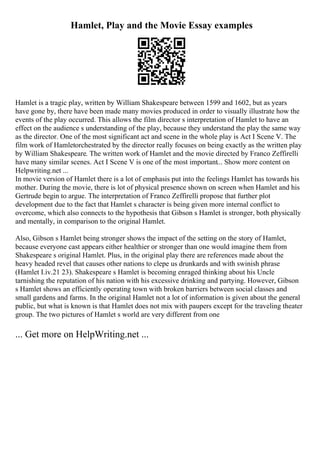 Hamlet, Play and the Movie Essay examples
Hamlet is a tragic play, written by William Shakespeare between 1599 and 1602, but as years
have gone by, there have been made many movies produced in order to visually illustrate how the
events of the play occurred. This allows the film director s interpretation of Hamlet to have an
effect on the audience s understanding of the play, because they understand the play the same way
as the director. One of the most significant act and scene in the whole play is Act I Scene V. The
film work of Hamletorchestrated by the director really focuses on being exactly as the written play
by William Shakespeare. The written work of Hamlet and the movie directed by Franco Zeffirelli
have many similar scenes. Act I Scene V is one of the most important... Show more content on
Helpwriting.net ...
In movie version of Hamlet there is a lot of emphasis put into the feelings Hamlet has towards his
mother. During the movie, there is lot of physical presence shown on screen when Hamlet and his
Gertrude begin to argue. The interpretation of Franco Zeffirelli propose that further plot
development due to the fact that Hamlet s character is being given more internal conflict to
overcome, which also connects to the hypothesis that Gibson s Hamlet is stronger, both physically
and mentally, in comparison to the original Hamlet.
Also, Gibson s Hamlet being stronger shows the impact of the setting on the story of Hamlet,
because everyone cast appears either healthier or stronger than one would imagine them from
Shakespeare s original Hamlet. Plus, in the original play there are references made about the
heavy headed revel that causes other nations to clepe us drunkards and with swinish phrase
(Hamlet I.iv.21 23). Shakespeare s Hamlet is becoming enraged thinking about his Uncle
tarnishing the reputation of his nation with his excessive drinking and partying. However, Gibson
s Hamlet shows an efficiently operating town with broken barriers between social classes and
small gardens and farms. In the original Hamlet not a lot of information is given about the general
public, but what is known is that Hamlet does not mix with paupers except for the traveling theater
group. The two pictures of Hamlet s world are very different from one
... Get more on HelpWriting.net ...
 