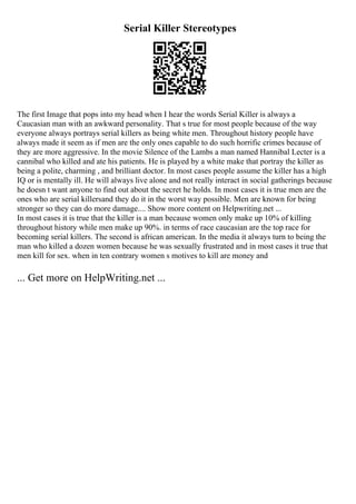 Serial Killer Stereotypes
The first Image that pops into my head when I hear the words Serial Killer is always a
Caucasian man with an awkward personality. That s true for most people because of the way
everyone always portrays serial killers as being white men. Throughout history people have
always made it seem as if men are the only ones capable to do such horrific crimes because of
they are more aggressive. In the movie Silence of the Lambs a man named Hannibal Lecter is a
cannibal who killed and ate his patients. He is played by a white make that portray the killer as
being a polite, charming , and brilliant doctor. In most cases people assume the killer has a high
IQ or is mentally ill. He will always live alone and not really interact in social gatherings because
he doesn t want anyone to find out about the secret he holds. In most cases it is true men are the
ones who are serial killersand they do it in the worst way possible. Men are known for being
stronger so they can do more damage.... Show more content on Helpwriting.net ...
In most cases it is true that the killer is a man because women only make up 10% of killing
throughout history while men make up 90%. in terms of race caucasian are the top race for
becoming serial killers. The second is african american. In the media it always turn to being the
man who killed a dozen women because he was sexually frustrated and in most cases it true that
men kill for sex. when in ten contrary women s motives to kill are money and
... Get more on HelpWriting.net ...
 