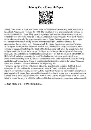 Johnny Cash Research Paper
Johnny Cash, born J.R. Cash, was one of seven children born to parents Ray and Carrie Cash in
Kingsland, Arkansas on February 26, 1932. The Cash family was a farming family, hit hard by
the Depression of the 1930 s. They spent a majority of their time farming to make money, and
when there was little to no work left to be done, the family would relocate. When Cash was two,
the family was chosen by the government to move to Dyess, Arkansas to grow cotton as a part
of a limited community working towards economic recovery. The family attended the
communities Baptist chapel every Sunday, which developed Cash into an inspiring Christian.
At the age of twelve, his best friend and brother, Jack, was killed in a table saw accident while
working at an agricultural shop. The death of his brother along with all of the negativity he felt
in Dyess made him search for an escape. He began to take long walks at night while humming
music, and he decided music would take him through all of his dark places. Cash attended Dyess
High School, and after graduating, he hitchhiked to Pontiac, Michigan to take a job at an
automobile constructing plant. He hated it and returned home a few weeks later, when his family
decided to pack up and leave Dyess. It was then that he decided to enlist in the United States Air
Force, and he would... Show more content on Helpwriting.net ...
The movie gave an overview of the most influential hardships and obstacles that Cash faced
throughout his life, and how he overcame them. Some of Cash s elated and uplifting life
experiences were shown during the movie, but a majority of them were unfavorable, giving Cash a
poor reputation. It s main focus was on his drug addiction: how it began, how it worsened, and how
it ended. While it was unquestionably true that Cash had a severe drug addiction, Walk the Line
failed to expose the ways in which he influenced his fans and peers in a remarkable and memorable
... Get more on HelpWriting.net ...
 