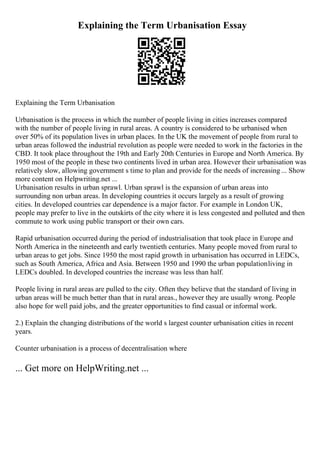 Explaining the Term Urbanisation Essay
Explaining the Term Urbanisation
Urbanisation is the process in which the number of people living in cities increases compared
with the number of people living in rural areas. A country is considered to be urbanised when
over 50% of its population lives in urban places. In the UK the movement of people from rural to
urban areas followed the industrial revolution as people were needed to work in the factories in the
CBD. It took place throughout the 19th and Early 20th Centuries in Europe and North America. By
1950 most of the people in these two continents lived in urban area. However their urbanisation was
relatively slow, allowing government s time to plan and provide for the needs of increasing ... Show
more content on Helpwriting.net ...
Urbanisation results in urban sprawl. Urban sprawl is the expansion of urban areas into
surrounding non urban areas. In developing countries it occurs largely as a result of growing
cities. In developed countries car dependence is a major factor. For example in London UK,
people may prefer to live in the outskirts of the city where it is less congested and polluted and then
commute to work using public transport or their own cars.
Rapid urbanisation occurred during the period of industrialisation that took place in Europe and
North America in the nineteenth and early twentieth centuries. Many people moved from rural to
urban areas to get jobs. Since 1950 the most rapid growth in urbanisation has occurred in LEDCs,
such as South America, Africa and Asia. Between 1950 and 1990 the urban populationliving in
LEDCs doubled. In developed countries the increase was less than half.
People living in rural areas are pulled to the city. Often they believe that the standard of living in
urban areas will be much better than that in rural areas., however they are usually wrong. People
also hope for well paid jobs, and the greater opportunities to find casual or informal work.
2.) Explain the changing distributions of the world s largest counter urbanisation cities in recent
years.
Counter urbanisation is a process of decentralisation where
... Get more on HelpWriting.net ...
 