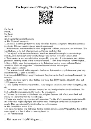 The Importance Of Forging The National Economy
Zac Crook
Period 2
Mr. Rossi
10/27/14
XV. Forging the National Economy
A. The Westward Movement
1. Americans even though there were many hardships, diseases, and general difficulties continued
to migrate. This movement westward was often permanent
2. Westerners and pioneers tend to be more independent, stubborn, uneducated, and ambitious. This
was likely due to the lack of government and helping hands they had
3. This trip and landscape caused many of America s popular literature pieces to come of age.
Namely James Fenimore Cooper s Natty Bumppo and Herman Melville s Captain Ahab
4. Westerners were also most of the time hampered by geography, ill informedness, superstitions,
provincial, and fiery nature. Which in many situations ... Show more content on Helpwriting.net ...
5. George Catlin was a famous American artist that painted western scenes and many Native
Americans. Under his suggestion Yellowstone became the first national park
C. The March of Millions
1. This westward march and the expansive land meant that American population would grow large.
It doubled every 25 years in the 1800 s
2. At this period (1860) there were 33 states and America was the fourth most populous country in
the world.
3. By this time there were 43 cities that had over more than 20,000 people. About 300 cities had
5,000 people or above.
4. There were by products however to this. There was poor sanitation, poor water, bad lighting, rats,
etc.
5. This increase came from a birth rate increase, but also immigration into the United States. The
Irish and the Germans accounted for most of the immigration.
6. They saw the American availability of land, religious freedom, lack of war, more food, and
mainly for a better life than the one in Europe.
7. Europe also was having a problem with population. The Old World population tended to double
and there was a surplus of people. This surplus was a forebringer for the mass displacement of
people. They were displaced before they had moved to America
D. The Emerald Isle Moves West
1. In Ireland the potato crop had failed due to a rampant parasite. 2,000,000 people had died and the
mass migration to America had been swung in motion.
2. This Famine caused
... Get more on HelpWriting.net ...
 