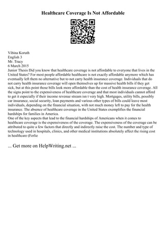 Healthcare Coverage Is Not Affordable
Vibina Koruth
English 3
Mr. Tracy
6 March 2015
Junior Thesis Did you know that healthcare coverage is not affordable to everyone that lives in the
United States? For most people affordable healthcare is not exactly affordable anymore which has
eventually left them no alternative but to not carry health insurance coverage. Individuals that do
not carry health insurance coverage will open themselves up for massive health bills if they get
sick, but at this point those bills look more affordable than the cost of health insurance coverage. All
the signs point to the expensiveness of healthcare coverage and that most individuals cannot afford
to get it especially if their income revenue stream isn t very high. Mortgages, utility bills, possibly
car insurance, social security, loan payments and various other types of bills could leave most
individuals, depending on the financial situation, with not much money left to pay for the health
insurance. The absence of healthcare coverage in the United States exemplifies the financial
hardships for families in America.
One of the key aspects that lead to the financial hardships of Americans when it comes to
healthcare coverage is the expensiveness of the coverage. The expensiveness of the coverage can be
attributed to quite a few factors that directly and indirectly raise the cost. The number and type of
technology used in hospitals, clinics, and other medical institutions absolutely affect the rising cost
in healthcare (Ferlie
... Get more on HelpWriting.net ...
 
