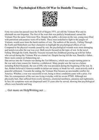 The Psychological Effects Of War In Danielle Trussoni s...
Forty two years has passed since the Fall of Saigon 1975, yet still the Vietnam War and its
aftermath are not forgotten. The first of the wars that was publicly broadcasted, earned the
Vietnam War the name Television War. Despite the public s division on the war, young men filled
with patriotism and purpose went off to battle. These men unskilled to fight in the jungles of
Vietnam, would soon learn the harsh realities of war. The authors of the novels , Falling Through
the Earth and Matterhorn use their characters to highlight the psychological effects of war.
Compared to the physical wounds caused by war, the psychological wounds were more damaging
and lasted even after the war was over. Both novels focused on the topic of war. In the novel
Falling Through the Earth, Danielle Trussoni recounts her childhood growing up with her father
who served during the Vietnam War as a tunnel rat. Despite having left the war, Danielle s father
...
Show more content on Helpwriting.net ...
Dan arrives into the Vietnam war during the Tet Offensive, which was a major turning point in
the war and a later reason for America s withdrawal. Many people saw the war as a failure
including Robert Kennedy, the son of JFK who was president during the beginning of the war. In
fact, Robert believed if America unable to defeat our enemy or break his will...must actively seek a
peaceful settlement. Towards the ending, the Vietnam War became an unwinnable conflict for
America. Whether, a war was successful or not, being in those conditions came with a price. For
Dan, his consequences of the war was living everyday with his severe PTSD. Although not
physically hurt, Dan suffered from overly alertness, emotional numbness, paranoia and nightmares.
In fact, his symptoms were not diagnosed until 35 years after he served, showing that psychological
effects were harmful and long
... Get more on HelpWriting.net ...
 