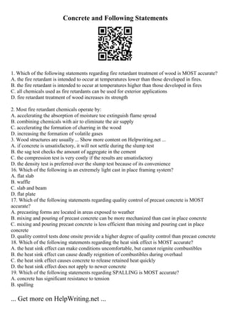 Concrete and Following Statements
1. Which of the following statements regarding fire retardant treatment of wood is MOST accurate?
A. the fire retardant is intended to occur at temperatures lower than those developed in fires.
B. the fire retardant is intended to occur at temperatures higher than those developed in fires
C. all chemicals used as fire retardants can be used for exterior applications
D. fire retardant treatment of wood increases its strength
2. Most fire retardant chemicals operate by:
A. accelerating the absorption of moisture toe extinguish flame spread
B. combining chemicals with air to eliminate the air supply
C. accelerating the formation of charring in the wood
D. increasing the formation of volatile gases
3. Wood structures are usually ... Show more content on Helpwriting.net ...
A. if concrete is unsatisfactory, it will not settle during the slump test
B. the sag test checks the amount of aggregate in the cement
C. the compression test is very costly if the results are unsatisfactory
D. the density test is preferred over the slump test because of its convenience
16. Which of the following is an extremely light cast in place framing system?
A. flat slab
B. waffle
C. slab and beam
D. flat plate
17. Which of the following statements regarding quality control of precast concrete is MOST
accurate?
A. precasting forms are located in areas exposed to weather
B. mixing and pouring of precast concrete can be more mechanized than cast in place concrete
C. mixing and pouring precast concrete is less efficient than mixing and pouring cast in place
concrete
D. quality control tests done onsite provide a higher degree of quality control than precast concrete
18. Which of the following statements regarding the heat sink effect is MOST accurate?
A. the heat sink effect can make conditions uncomfortable, but cannot reignite combustibles
B. the heat sink effect can cause deadly reignition of combustibles during overhaul
C. the heat sink effect causes concrete to release retained heat quickly
D. the heat sink effect does not apply to newer concrete
19. Which of the following statements regarding SPALLING is MOST accurate?
A. concrete has significant resistance to tension
B. spalling
... Get more on HelpWriting.net ...
 