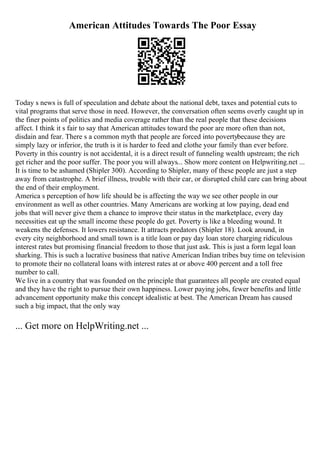 American Attitudes Towards The Poor Essay
Today s news is full of speculation and debate about the national debt, taxes and potential cuts to
vital programs that serve those in need. However, the conversation often seems overly caught up in
the finer points of politics and media coverage rather than the real people that these decisions
affect. I think it s fair to say that American attitudes toward the poor are more often than not,
disdain and fear. There s a common myth that people are forced into povertybecause they are
simply lazy or inferior, the truth is it is harder to feed and clothe your family than ever before.
Poverty in this country is not accidental, it is a direct result of funneling wealth upstream; the rich
get richer and the poor suffer. The poor you will always... Show more content on Helpwriting.net ...
It is time to be ashamed (Shipler 300). According to Shipler, many of these people are just a step
away from catastrophe. A brief illness, trouble with their car, or disrupted child care can bring about
the end of their employment.
America s perception of how life should be is affecting the way we see other people in our
environment as well as other countries. Many Americans are working at low paying, dead end
jobs that will never give them a chance to improve their status in the marketplace, every day
necessities eat up the small income these people do get. Poverty is like a bleeding wound. It
weakens the defenses. It lowers resistance. It attracts predators (Shipler 18). Look around, in
every city neighborhood and small town is a title loan or pay day loan store charging ridiculous
interest rates but promising financial freedom to those that just ask. This is just a form legal loan
sharking. This is such a lucrative business that native American Indian tribes buy time on television
to promote their no collateral loans with interest rates at or above 400 percent and a toll free
number to call.
We live in a country that was founded on the principle that guarantees all people are created equal
and they have the right to pursue their own happiness. Lower paying jobs, fewer benefits and little
advancement opportunity make this concept idealistic at best. The American Dream has caused
such a big impact, that the only way
... Get more on HelpWriting.net ...
 
