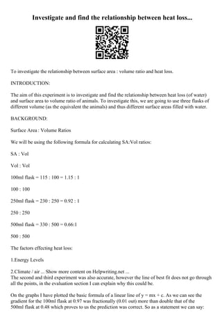 Investigate and find the relationship between heat loss...
To investigate the relationship between surface area : volume ratio and heat loss.
INTRODUCTION:
The aim of this experiment is to investigate and find the relationship between heat loss (of water)
and surface area to volume ratio of animals. To investigate this, we are going to use three flasks of
different volume (as the equivalent the animals) and thus different surface areas filled with water.
BACKGROUND:
Surface Area : Volume Ratios
We will be using the following formula for calculating SA:Vol ratios:
SA : Vol
Vol : Vol
100ml flask = 115 : 100 = 1.15 : 1
100 : 100
250ml flask = 230 : 250 = 0.92 : 1
250 : 250
500ml flask = 330 : 500 = 0.66:1
500 : 500
The factors effecting heat loss:
1.Energy Levels
2.Climate / air ... Show more content on Helpwriting.net ...
The second and third experiment was also accurate, however the line of best fit does not go through
all the points, in the evaluation section I can explain why this could be.
On the graphs I have plotted the basic formula of a linear line of y = mx + c. As we can see the
gradient for the 100ml flask at 0.97 was fractionally (0.01 out) more than double that of the
500ml flask at 0.48 which proves to us the prediction was correct. So as a statement we can say:
 