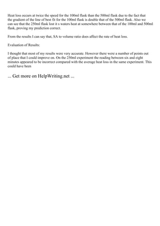 Heat loss occurs at twice the speed for the 100ml flask than the 500ml flask due to the fact that
the gradient of the line of best fit for the 100ml flask is double that of the 500ml flask. Also we
can see that the 250ml flask lost it s waters heat at somewhere between that of the 100ml and 500ml
flask, proving my prediction correct.
From the results I can say that, SA to volume ratio does affect the rate of heat loss.
Evaluation of Results:
I thought that most of my results were very accurate. However there were a number of points out
of place that I could improve on. On the 250ml experiment the reading between six and eight
minutes appeared to be incorrect compared with the average heat loss in the same experiment. This
could have been
... Get more on HelpWriting.net ...
 