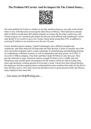The Problem Of Carrier And Its Impact On The United States...
The main problem for Carrier is whether or not they should continue to save jobs in the United
States or stay with their plan on moving the labor forces to Mexico. Their decision to relocate
labor to Mexico would mean $65 million annually in savings, but the major controversy with
Trump trying to save American jobs makes the decision more difficult and complicated. Carrier
must decide if it is worth it to give into Trump s threat about taxing them 35%, in addition to
receiving $7 million in tax incentives over the next 10 years.
Carrier and their parent company, United Technologies, have different strengths and
weaknesses, and when analyzed will help make the final decision. Carrier is currently one of the
most successful companies and is a major competitor in manufacturing and distributing heating,
air conditioning, ventilation systems, as well as refrigeration and other goods. As of 2012, it
was a $12.5 billion company, it has been said that it made $4 billion in sales last year. They
provide solid jobs to many American workers, enough for them to live a middle class life.
Weaknesses may include harsh circumstances for the workers which are said to include long
hours and sometimes working upward of seven days a week. Unions have been formed because
the employees feel that corporate doesn t understand the many sacrifices they make for the $25 an
hour that they receive. Now that Carrier has decided to move a good amount of jobs into Mexico,
many employees have been laid
... Get more on HelpWriting.net ...
 