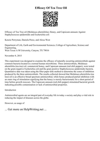 Efficacy Of Tea Tree Oil
Efficacy of Tea Tree oil (Melaleuca alternifolia), Honey, and Capsicum annuum Against
Staphylococcus epidermidis and Escherichia coli
Kenzie Perryman, Daniela Perez, and Alexa West
Department of Life, Earth and Environmental Sciences, College of Agriculture, Science and
Engineering,
West Texas A M University, Canyon, TX 79016
November 8, 2015
This experiment was designed to examine the efficacy of naturally occurring antimicrobials against
common bacteria located in a normal human microbiome. Three antimicrobials, Melaleuca
alternifolia (tea tree) oil, commercial honey, and Capsicum annuum (red chili pepper), were tested
on the gram negative Escherichia coli and the gram positive Staphylococcus epidermidis bacteria.
Quantitative data was taken using the filter paper disk method to determine the zones of inhibition
produced by the three antimicrobials. The results collected showed that Melaleuca alternifolia (tea
tree) oil is an effective broad spectrum antimicrobial, while honey produced partial inhibition with
an outer ring of stimulation signifying that the honey is merely bacteriostatic for a short period of
time before growth reoccurs. The Capsicum annuum (red chili pepper) stimulated bacterial growth
indicating possible contamination or lack of antimicrobial properties.
Introduction
Antimicrobial agents are an integral part of everyday life in today s society and play a vital role in
reducing the impact of diseases across the globe.
However, as usage of
... Get more on HelpWriting.net ...
 