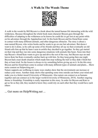 A Walk In The Woods Theme
A walk in the woods by Bill Bryson is a book about the tamed human life interacting with the wild
wilderness. Because throughout the whole book main character Bryson goes through the
difficulties of adapting to the wilderness as he knows he could die or get lost at any point while
on his adventure through the Appalachian trail. In this book Bryson and his friend Katz come
in contact with many different animals, and other dangerous obstacles. The story is about a
man named Bryson, who writes books and he wants to go on one last adventure. But doesn t
want to do it alone, so he calls up some of his friends and they all say no then eventually an old
friend calls him up that he hasn t seen in awhile they decided to go together. So they get started
on their trip and they run into some dangerous situations with animals like bears. Soon into their
trip Bryson s friend Katz wants to give up and drive the rest of the way, but Bryson says no and
leaves Katz but Katz eventually catches back up with him. So they keep going then one night
Bryson had a near death situation which made him stop walking the trail so they didn t finish but
they at least tried. So the lesson is always to try something before giving up on it. In the this story
Bryson and his friend Katz come in contact with many different types of animals and plants.... Show
more content on Helpwriting.net ...
Nature supports are wellbeing in many ways studies show that the environment can increase or
reduce your stress. Another study shows that spending some time outside can better your mind and
make you in a better mood (University of Minnesota). Also nature can connect us as humans
together and can connect us to the larger world (University of Minnesota, 2014). Another ongoing
theme is friendship. Friendship is really important in this story. In order for Bryson and Katz to
get as far as they did, they needed to know they could rely on each other that they would have each
others
... Get more on HelpWriting.net ...
 