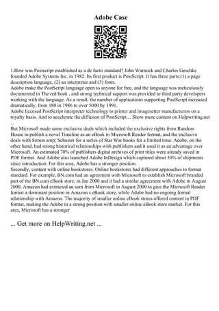 Adobe Case
1.How was Postscript established as a de facto standard? John Warnock and Charles Geschke
founded Adobe Systems Inc. in 1982. Its first product is PostScript. It has three parts:(1) a page
description language, (2) an interpreter and (3) fonts.
Adobe make the PostScript language open to anyone for free, and the language was meticulously
documented in The red book , and strong technical support was provided to third party developers
working with the language. As a result, the number of applications supporting PostScript increased
dramatically, from 180 in 1986 to over 5000 by 1991.
Adobe licensed PostScript interpreter technology to printer and imagesetter manufacturers on a
royalty basis. And to accelerate the diffusion of PostScript ... Show more content on Helpwriting.net
...
But Microsoft made some exclusive deals which included the exclusive rights from Random
House to publish a novel Timeline as an eBook in Microsoft Reader format, and the exclusive
deals with Simon amp; Schuster for a series of Star War books for a limited time. Adobe, on the
other hand, had strong historical relationships with publishers and it used it as an advantage over
Microsoft. An estimated 70% of publishers digital archives of print titles were already saved in
PDF format. And Adobe also launched Adobe InDesign which captured about 30% of shipments
since introduction. For this area, Adobe has a stronger position.
Secondly, content with online bookstores. Online bookstores had different approaches to format
standard. For example, BN.com had an agreement with Microsoft to establish Microsoft branded
part of the BN.com eBook store; in Jan 2000 and it had a similar agreement with Adobe in August
2000. Amazon had extracted an sum from Microsoft in August 2000 to give the Microsoft Reader
format a dominant position in Amazon s eBook store, while Adobe had no ongoing formal
relationship with Amazon. The majority of smaller online eBook stores offered content in PDF
format, making the Adobe in a strong position with smaller online eBook store market. For this
area, Microsoft has a stronger
... Get more on HelpWriting.net ...
 